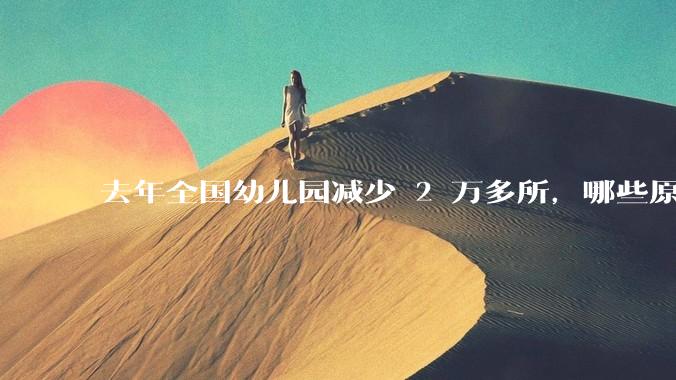 去年全国幼儿园减少 2 万多所，哪些原因导致？说明了什么？