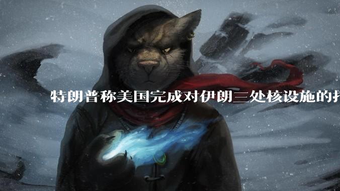 特朗普称美国完成对伊朗三处核设施的打击，具体情况如何？伊朗会如何反击？
